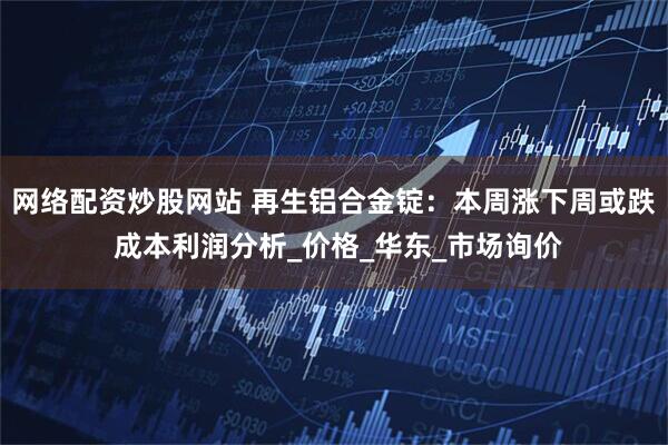 网络配资炒股网站 再生铝合金锭：本周涨下周或跌 成本利润分析_价格_华东_市场询价
