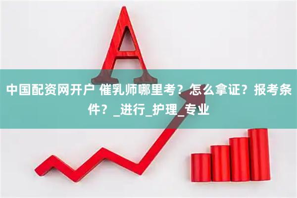 中国配资网开户 催乳师哪里考？怎么拿证？报考条件？_进行_护理_专业