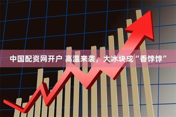 中国配资网开户 高温来袭，大冰块成“香饽饽”