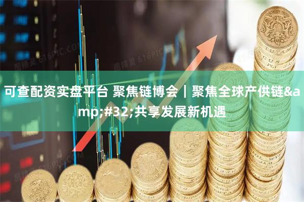 可查配资实盘平台 聚焦链博会｜聚焦全球产供链&#32;共享发展新机遇