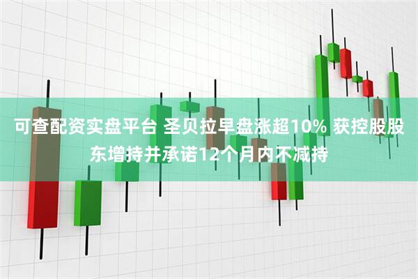 可查配资实盘平台 圣贝拉早盘涨超10% 获控股股东增持并承诺12个月内不减持